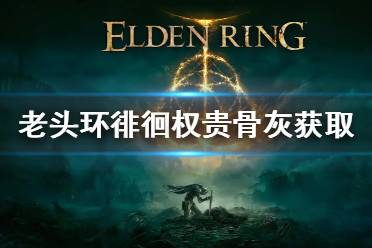 《艾尔登法环》徘徊权贵骨灰怎么获得 老头环徘徊权贵骨灰获取方法
